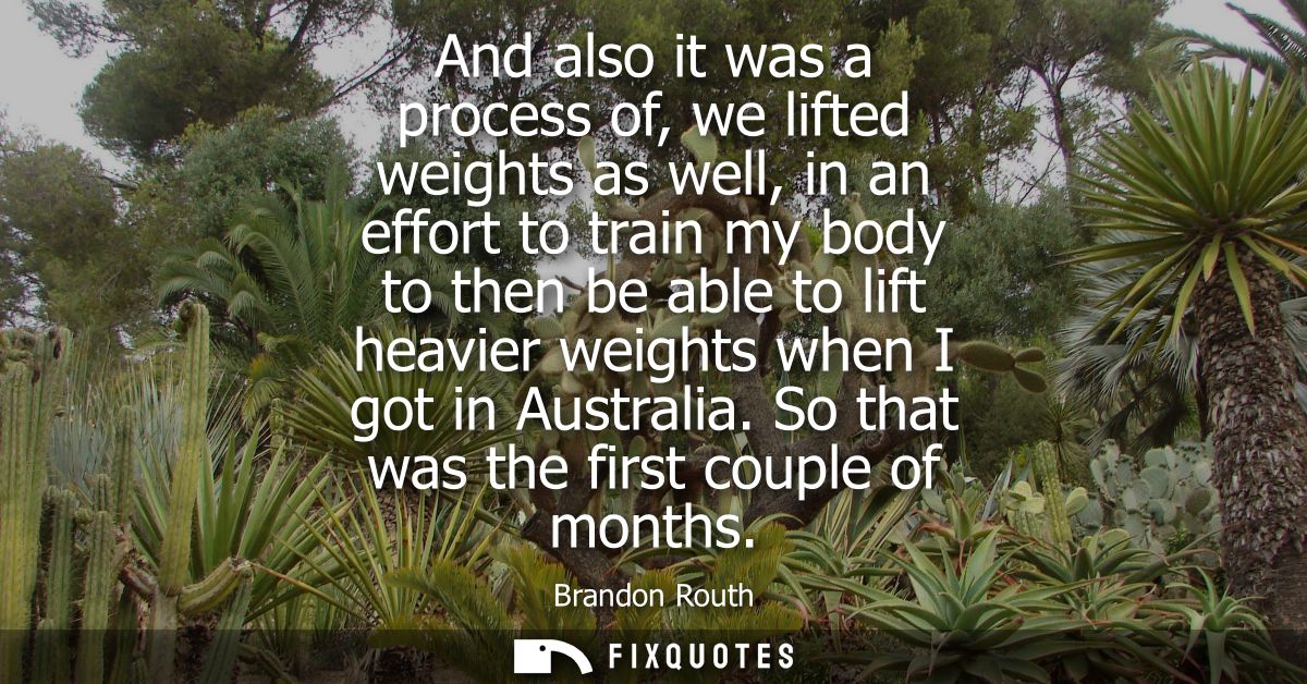 And also it was a process of, we lifted weights as well, in an effort to train my body to then be able to lift heavier w