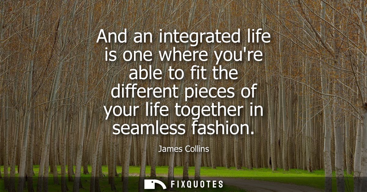 And an integrated life is one where youre able to fit the different pieces of your life together in seamless fashion