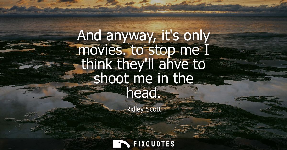 And anyway, its only movies. to stop me I think theyll ahve to shoot me in the head