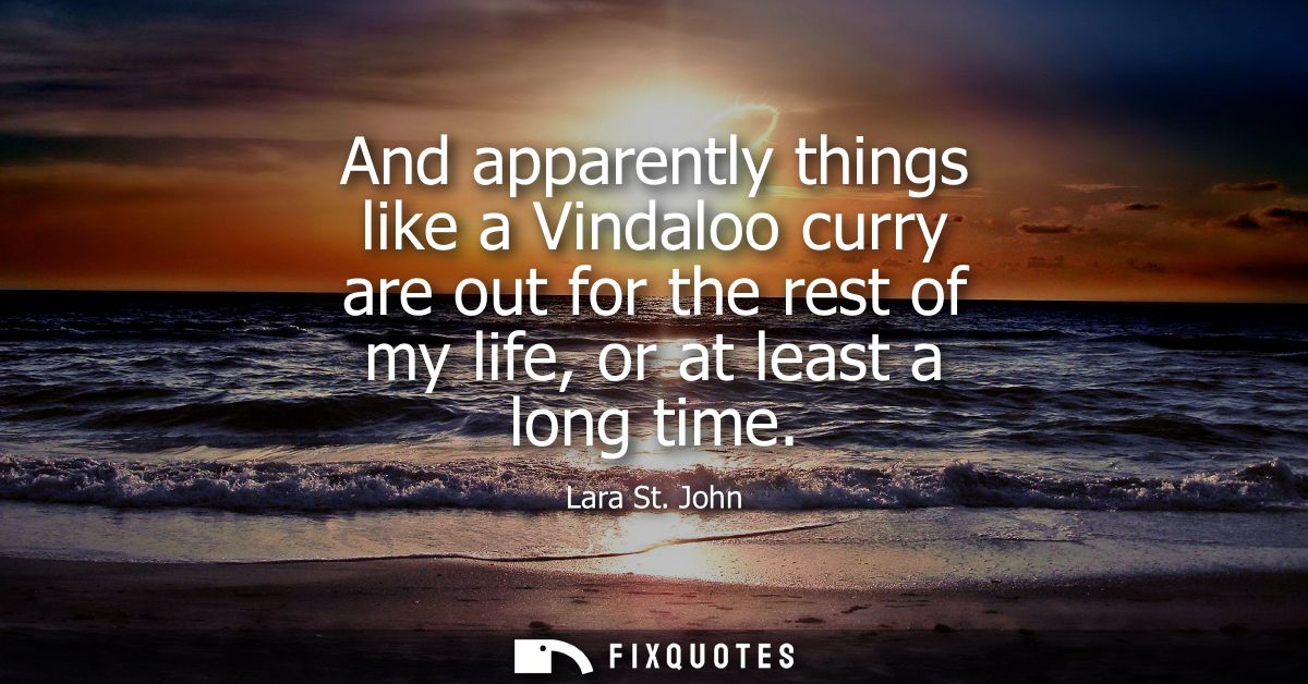And apparently things like a Vindaloo curry are out for the rest of my life, or at least a long time