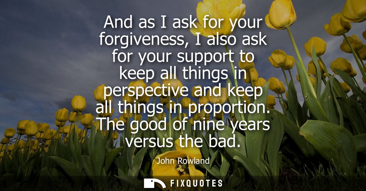 And as I ask for your forgiveness, I also ask for your support to keep all things in perspective and keep all things in 