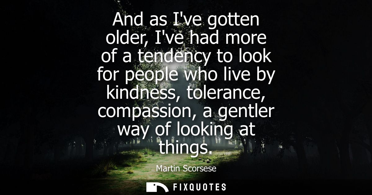 And as Ive gotten older, Ive had more of a tendency to look for people who live by kindness, tolerance, compassion, a ge