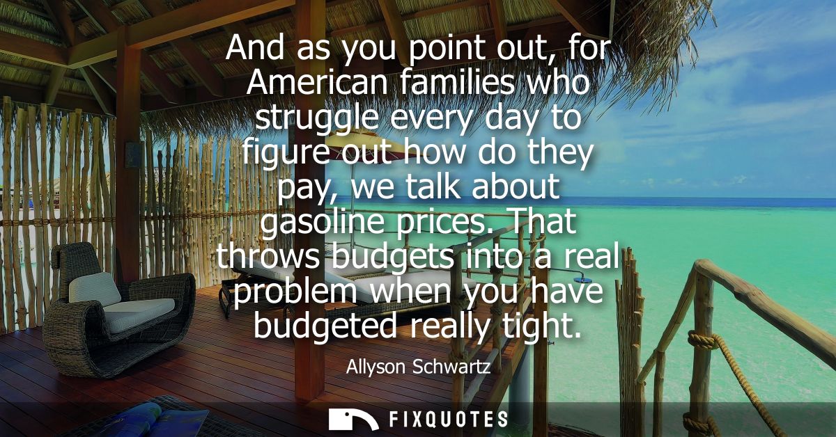And as you point out, for American families who struggle every day to figure out how do they pay, we talk about gasoline