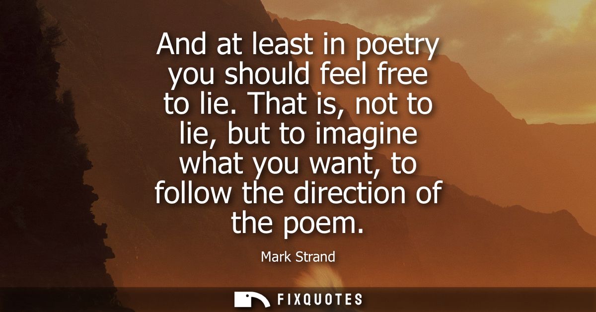 And at least in poetry you should feel free to lie. That is, not to lie, but to imagine what you want, to follow the dir