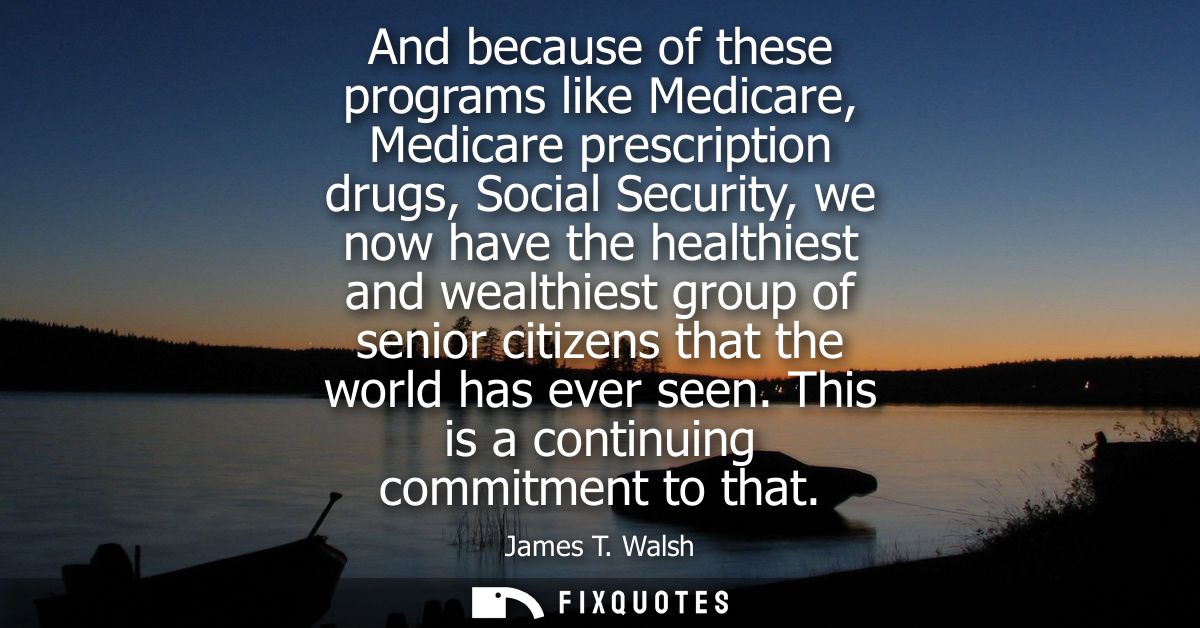 And because of these programs like Medicare, Medicare prescription drugs, Social Security, we now have the healthiest an