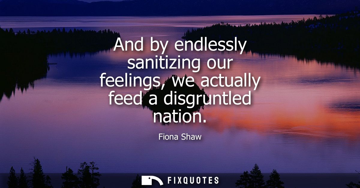 And by endlessly sanitizing our feelings, we actually feed a disgruntled nation