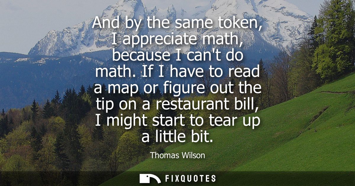 And by the same token, I appreciate math, because I cant do math. If I have to read a map or figure out the tip on a res