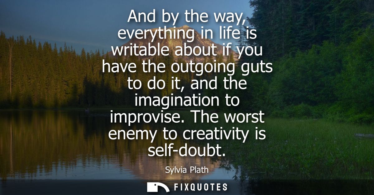 And by the way, everything in life is writable about if you have the outgoing guts to do it, and the imagination to impr