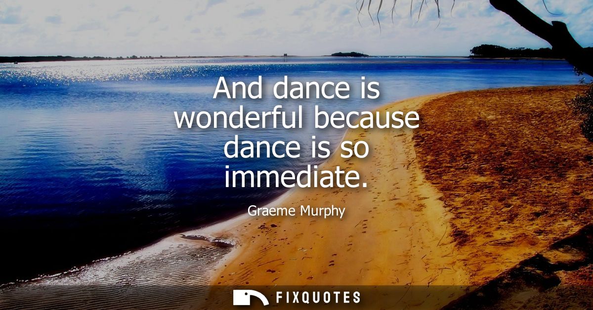 And dance is wonderful because dance is so immediate