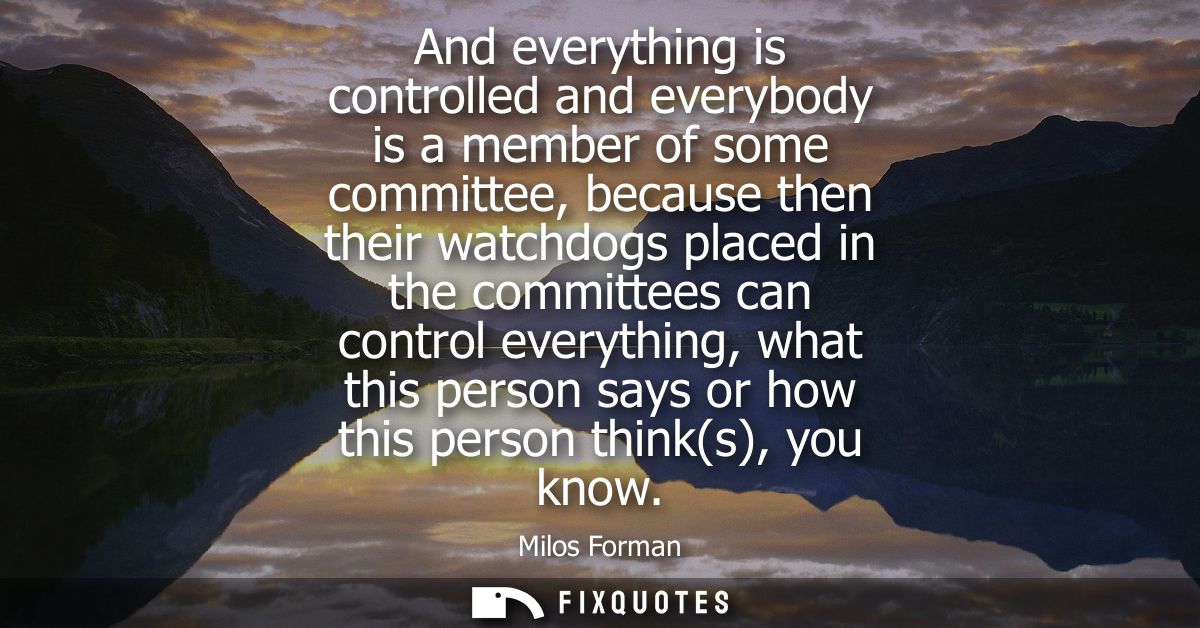 And everything is controlled and everybody is a member of some committee, because then their watchdogs placed in the com