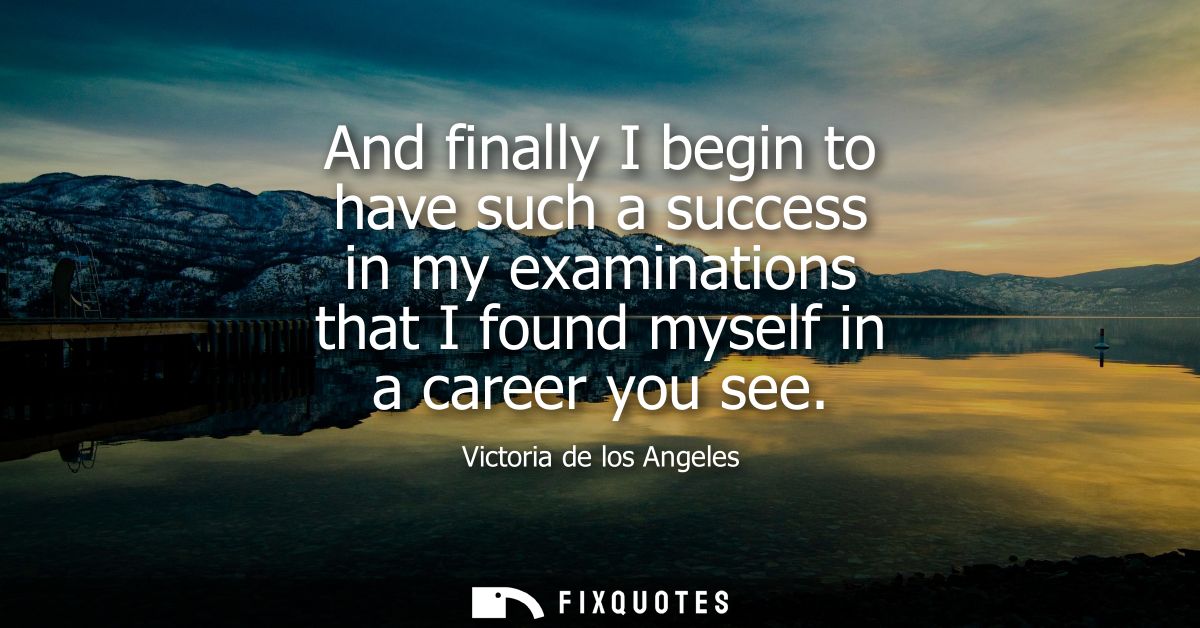 And finally I begin to have such a success in my examinations that I found myself in a career you see