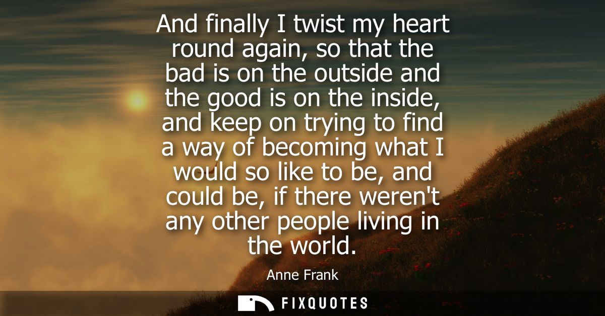 And finally I twist my heart round again, so that the bad is on the outside and the good is on the inside, and keep on t