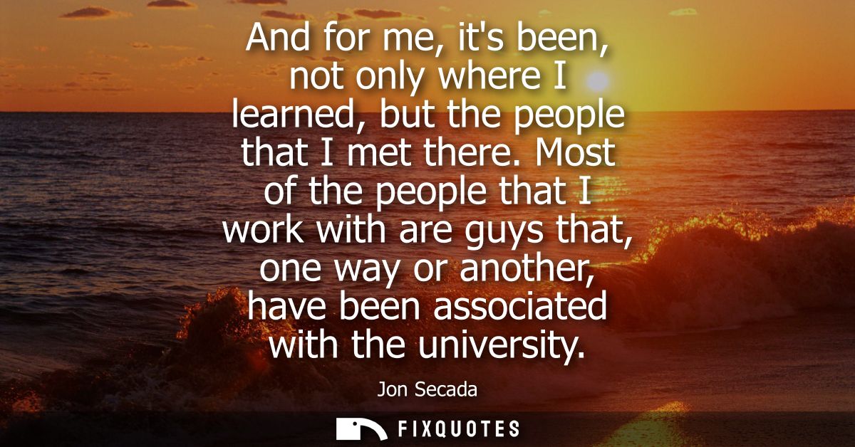And for me, its been, not only where I learned, but the people that I met there. Most of the people that I work with are