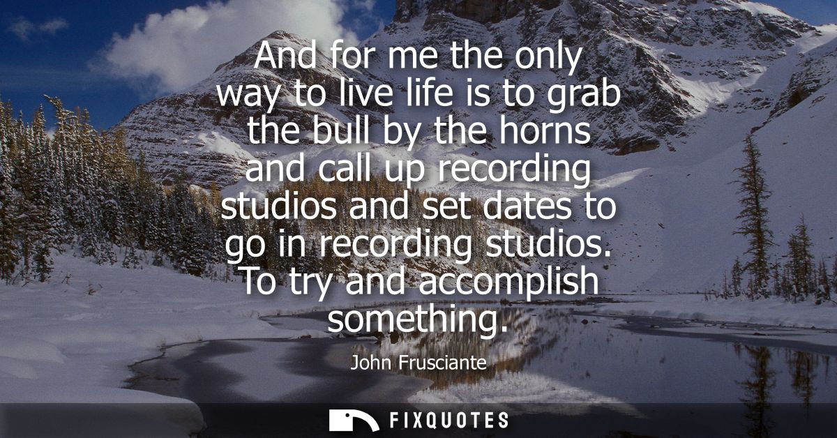 And for me the only way to live life is to grab the bull by the horns and call up recording studios and set dates to go 