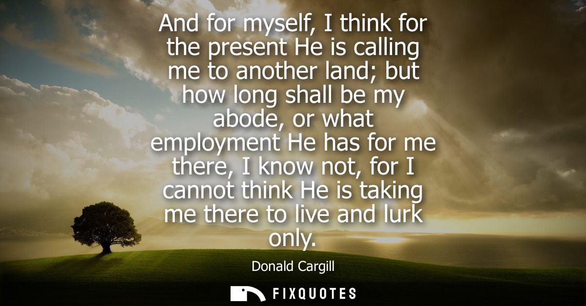 And for myself, I think for the present He is calling me to another land but how long shall be my abode, or what employm