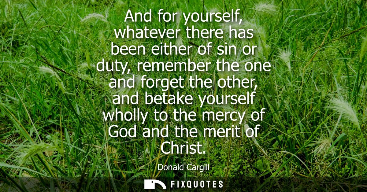And for yourself, whatever there has been either of sin or duty, remember the one and forget the other, and betake yours