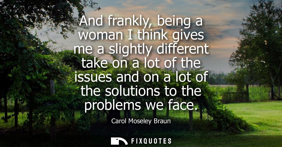 And frankly, being a woman I think gives me a slightly different take on a lot of the issues and on a lot of the solutio
