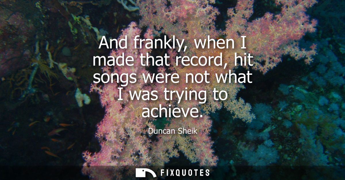 And frankly, when I made that record, hit songs were not what I was trying to achieve