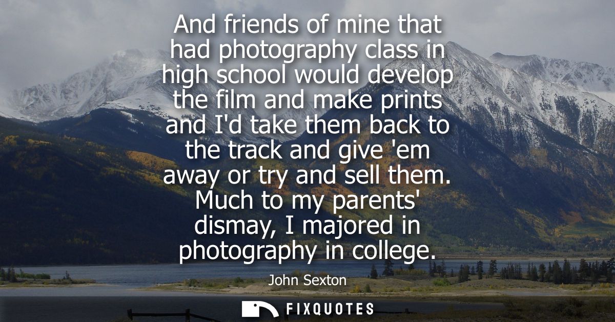 And friends of mine that had photography class in high school would develop the film and make prints and Id take them ba