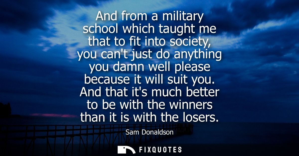 And from a military school which taught me that to fit into society, you cant just do anything you damn well please beca