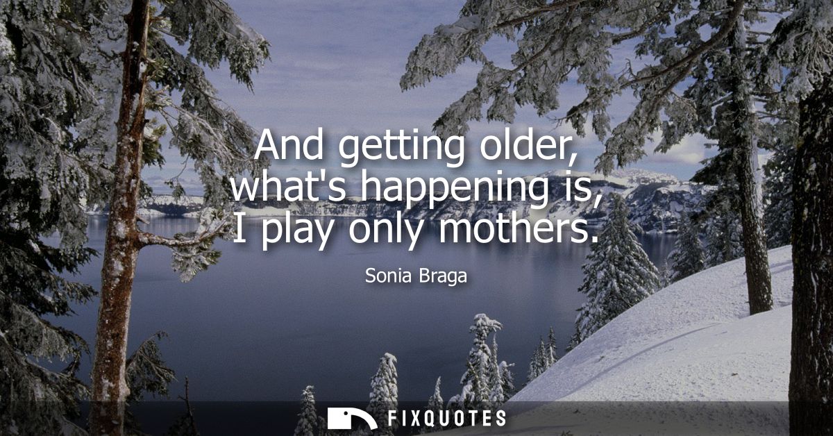 And getting older, whats happening is, I play only mothers