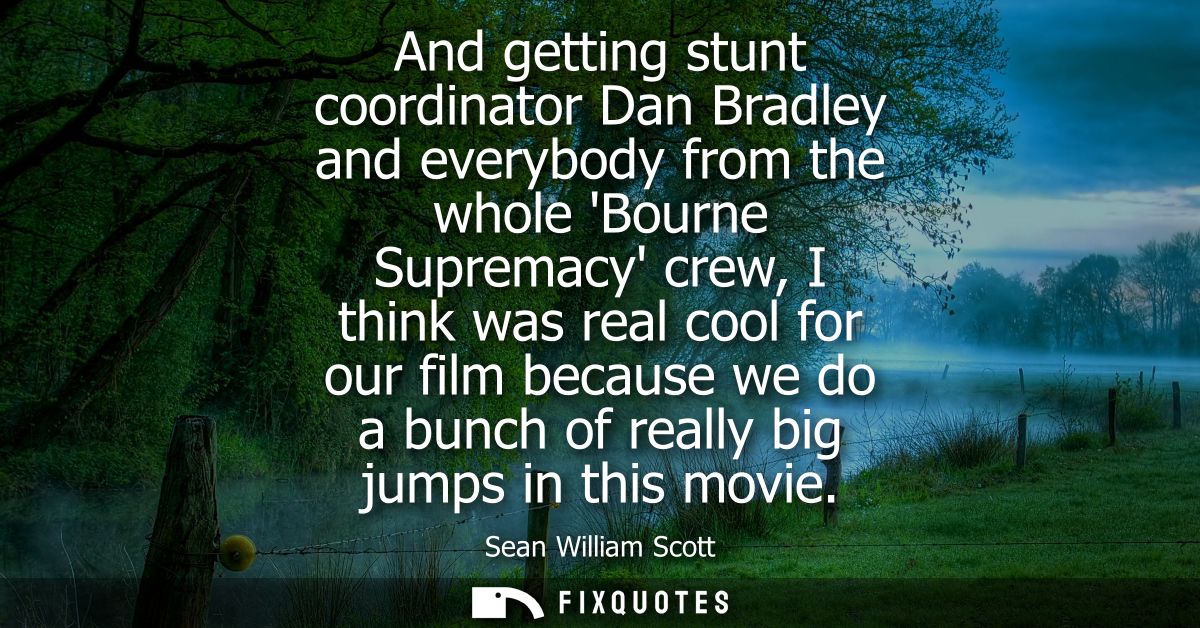 And getting stunt coordinator Dan Bradley and everybody from the whole Bourne Supremacy crew, I think was real cool for 