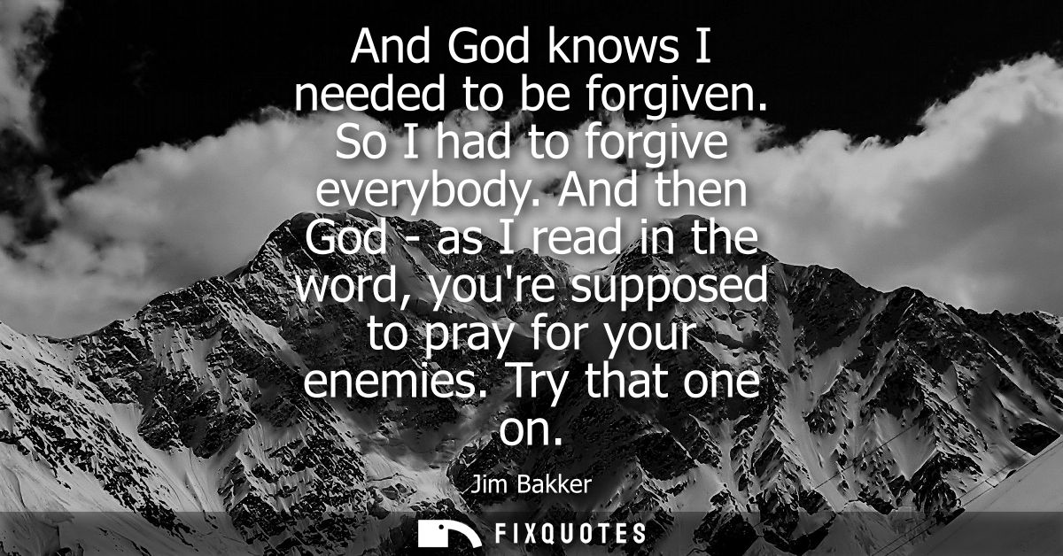 And God knows I needed to be forgiven. So I had to forgive everybody. And then God - as I read in the word, youre suppos