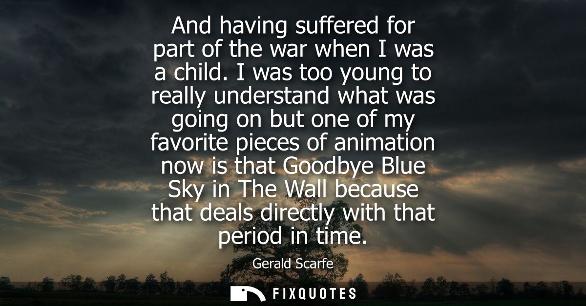 And having suffered for part of the war when I was a child. I was too young to really understand what was going on but o