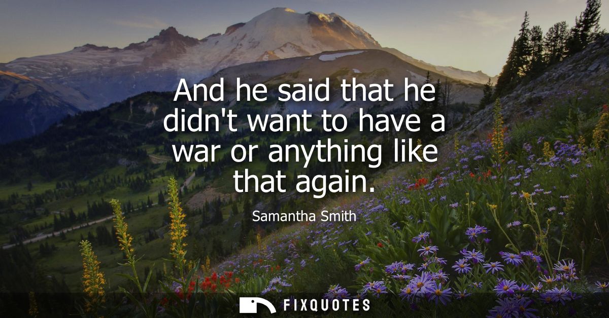 And he said that he didnt want to have a war or anything like that again