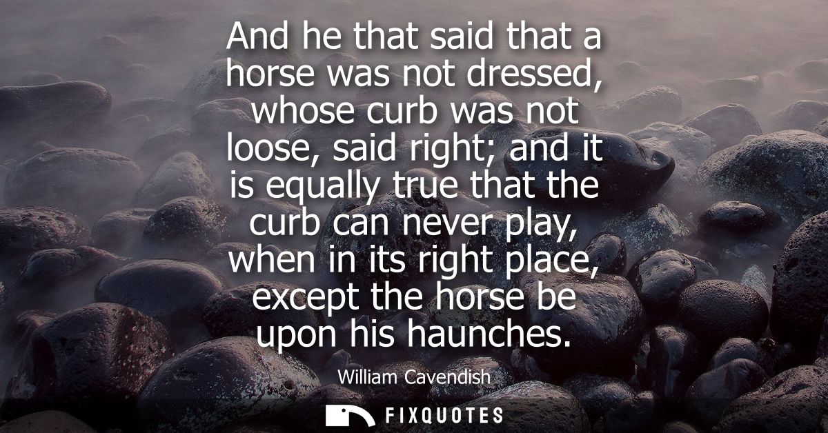And he that said that a horse was not dressed, whose curb was not loose, said right and it is equally true that the curb