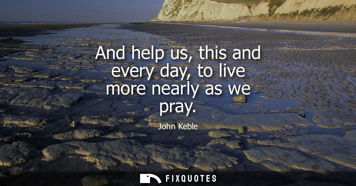 And help us, this and every day, to live more nearly as we pray