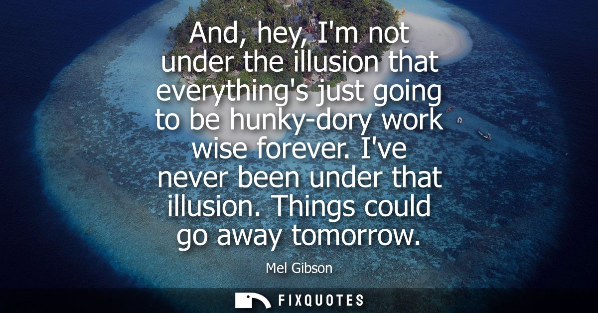 And, hey, Im not under the illusion that everythings just going to be hunky-dory work wise forever. Ive never been under