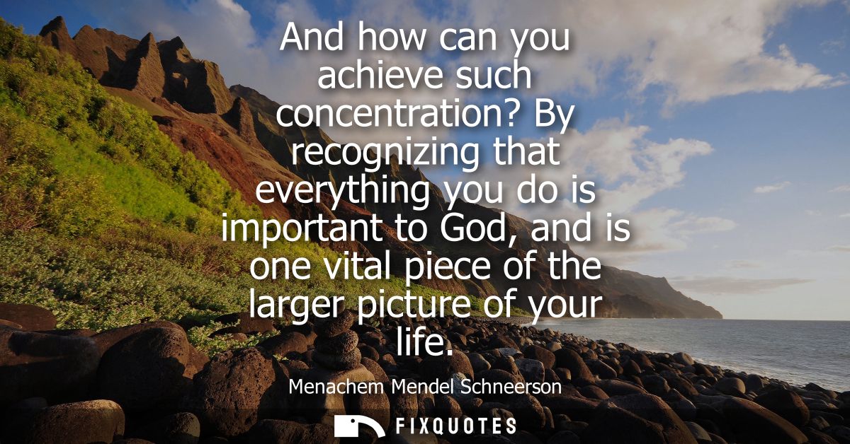 And how can you achieve such concentration? By recognizing that everything you do is important to God, and is one vital 