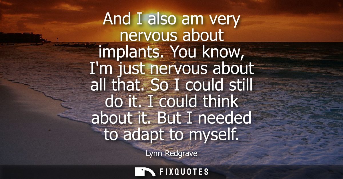 And I also am very nervous about implants. You know, Im just nervous about all that. So I could still do it. I could thi