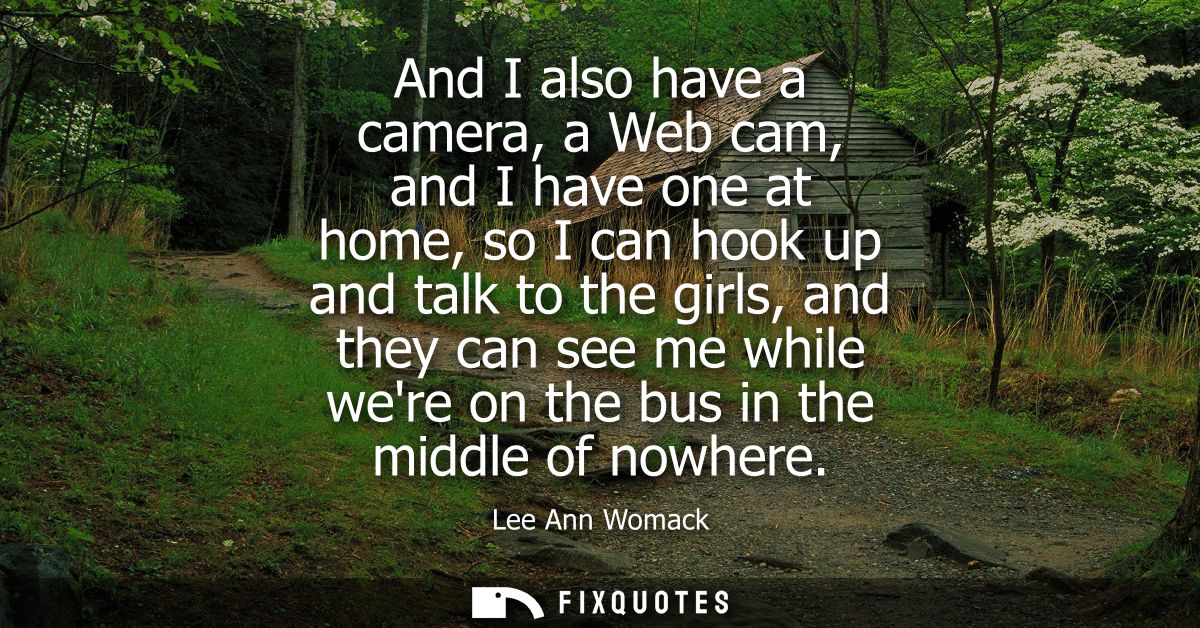 And I also have a camera, a Web cam, and I have one at home, so I can hook up and talk to the girls, and they can see me