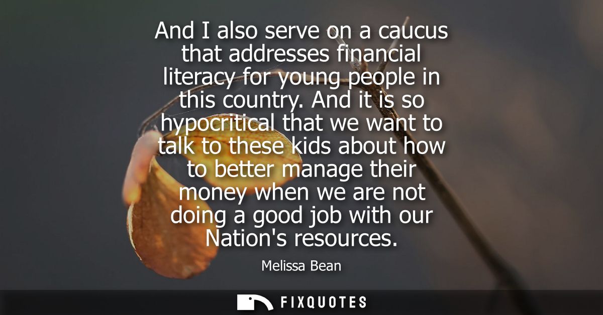 And I also serve on a caucus that addresses financial literacy for young people in this country. And it is so hypocritic
