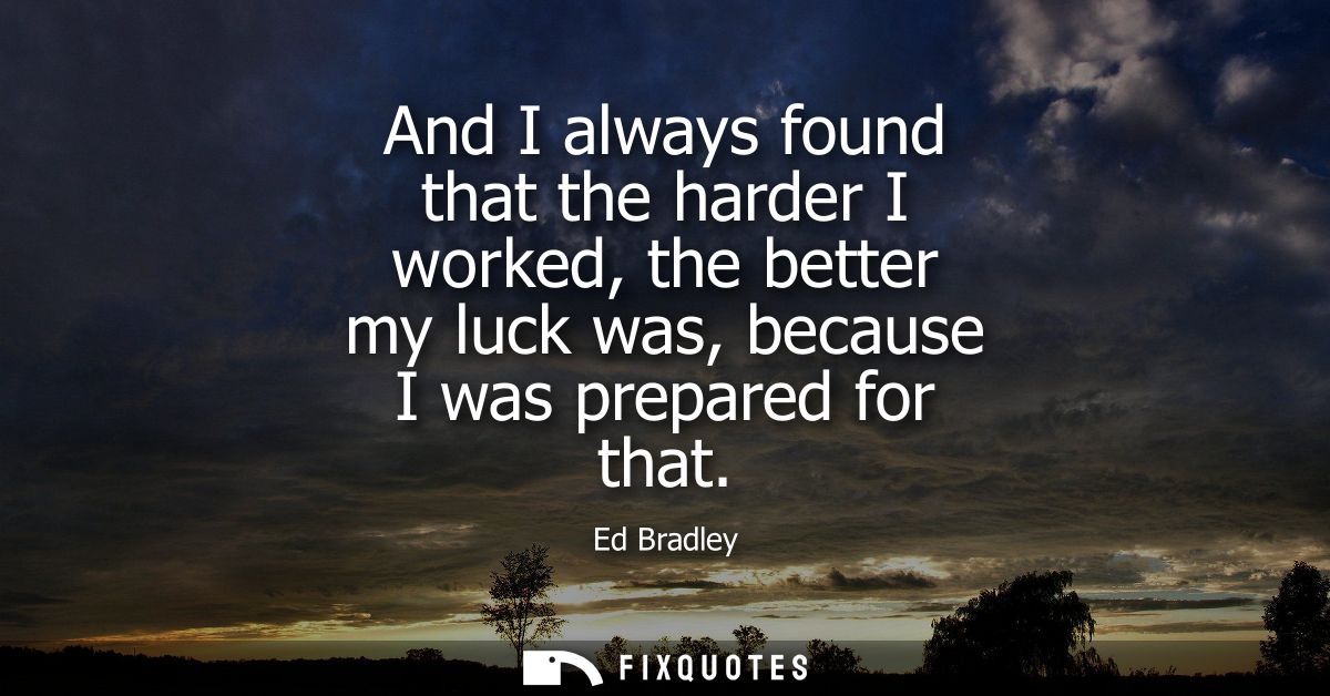 And I always found that the harder I worked, the better my luck was, because I was prepared for that
