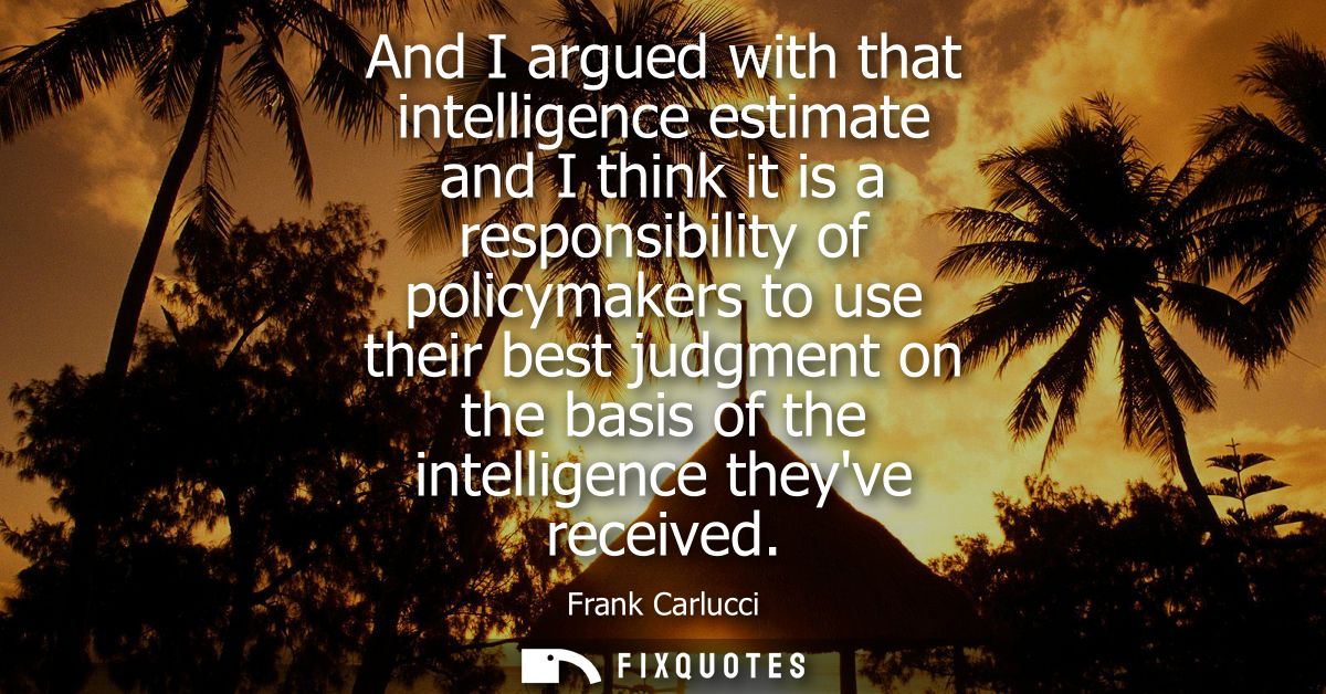 And I argued with that intelligence estimate and I think it is a responsibility of policymakers to use their best judgme