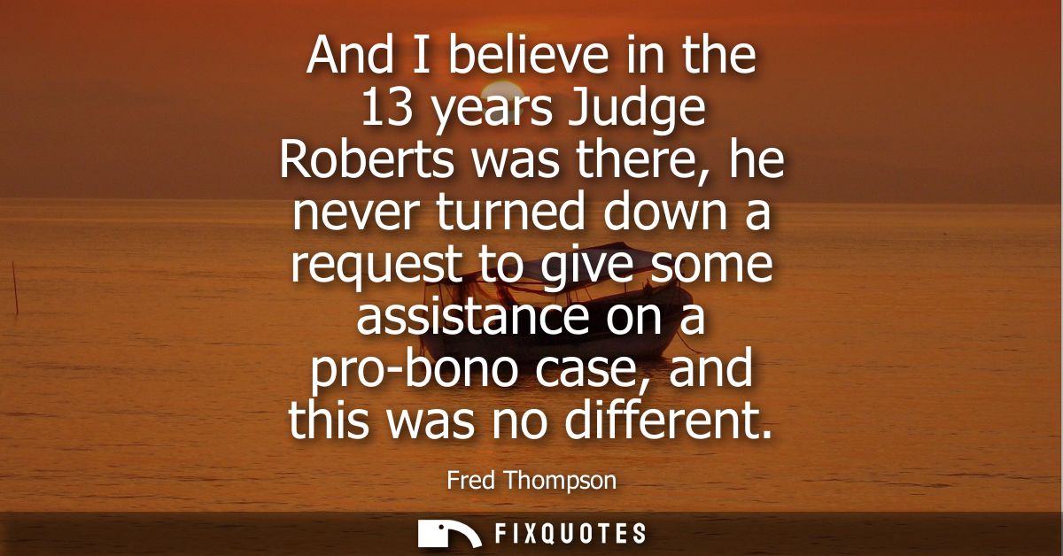 And I believe in the 13 years Judge Roberts was there, he never turned down a request to give some assistance on a pro-b