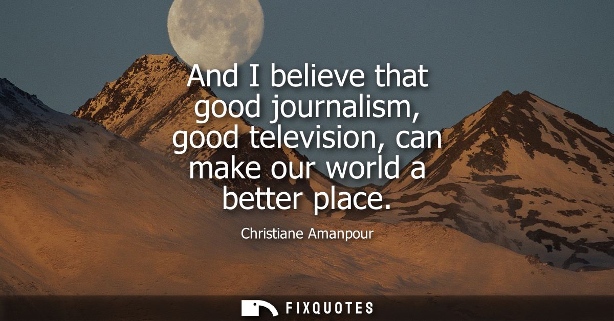 And I believe that good journalism, good television, can make our world a better place
