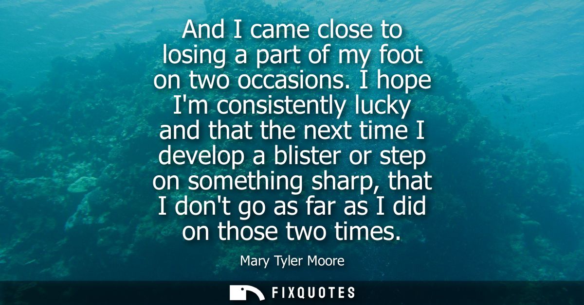 And I came close to losing a part of my foot on two occasions. I hope Im consistently lucky and that the next time I dev