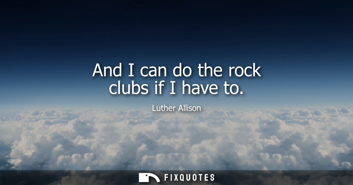 And I can do the rock clubs if I have to