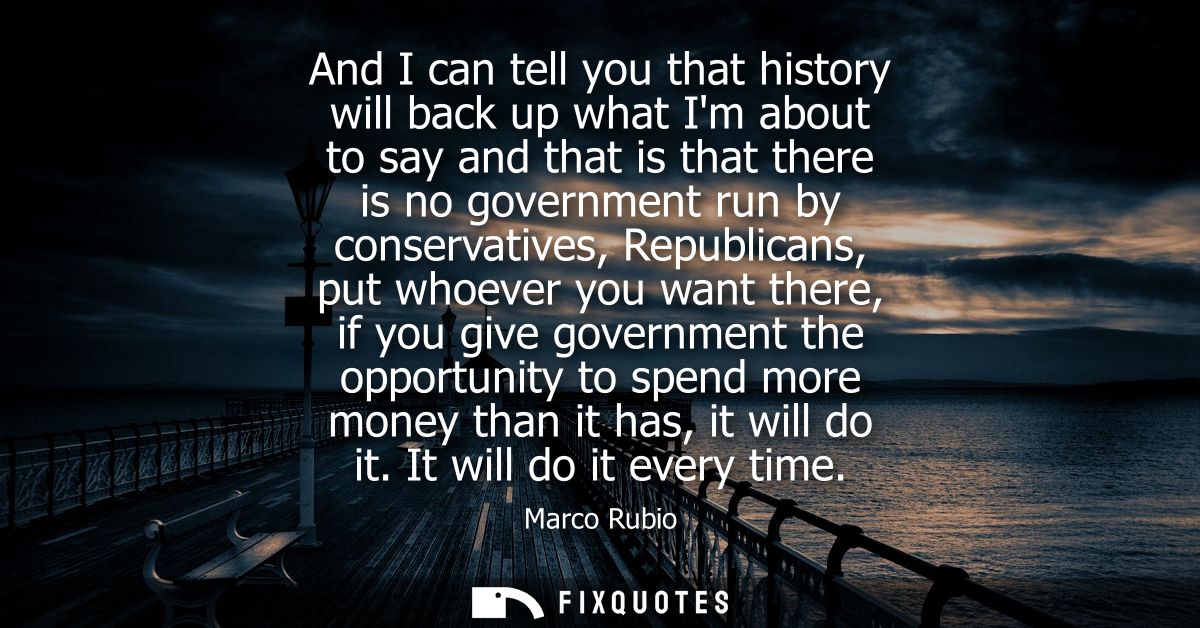 And I can tell you that history will back up what Im about to say and that is that there is no government run by conserv