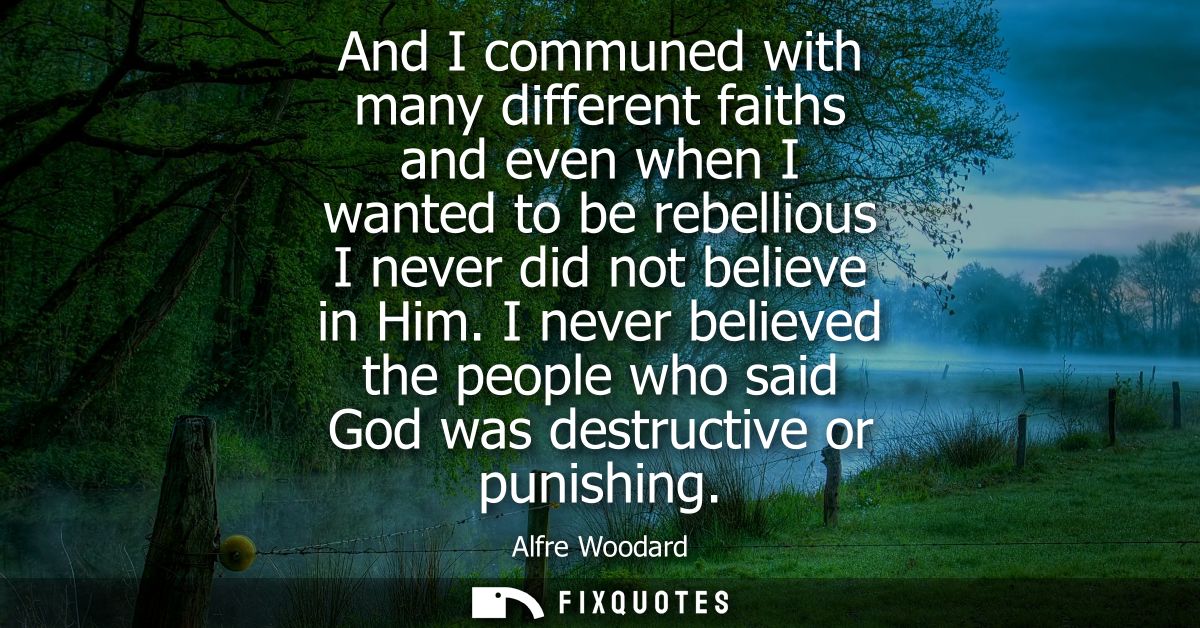 And I communed with many different faiths and even when I wanted to be rebellious I never did not believe in Him.