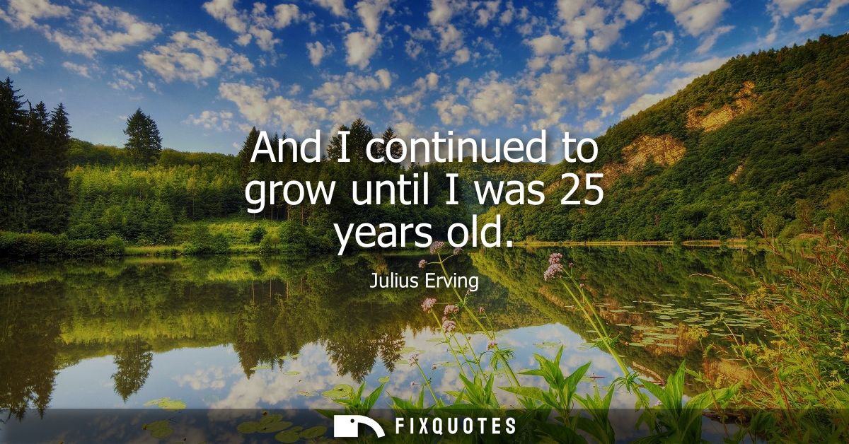 And I continued to grow until I was 25 years old