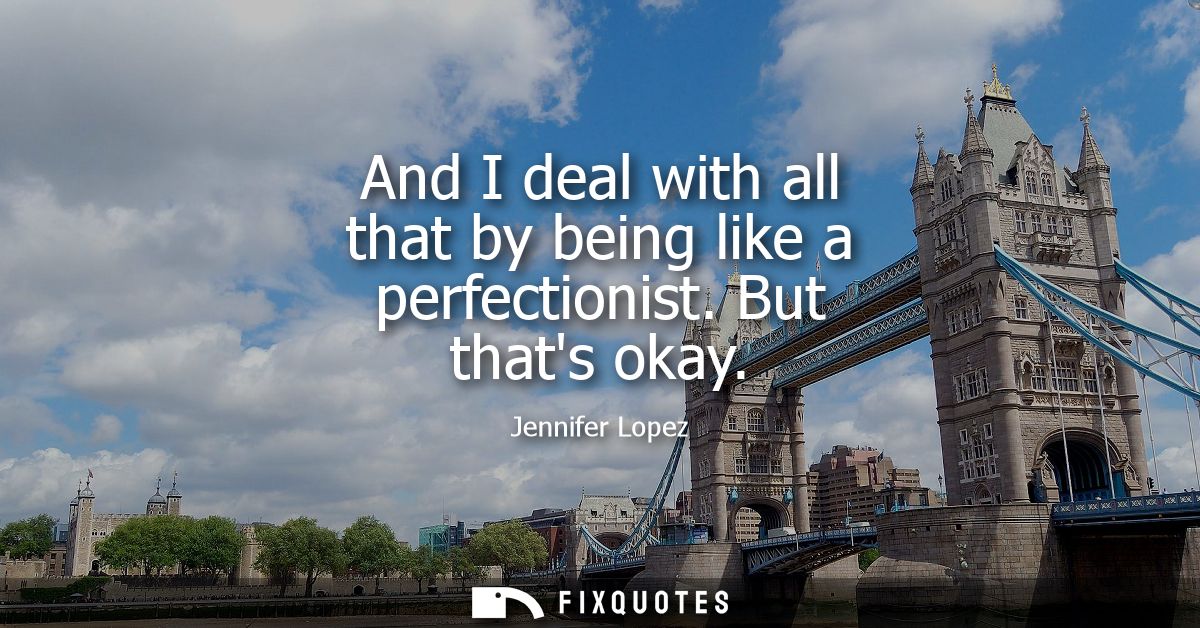 And I deal with all that by being like a perfectionist. But thats okay