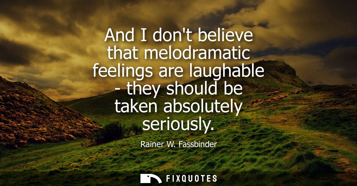 And I dont believe that melodramatic feelings are laughable - they should be taken absolutely seriously