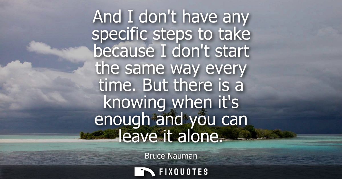 And I dont have any specific steps to take because I dont start the same way every time. But there is a knowing when its