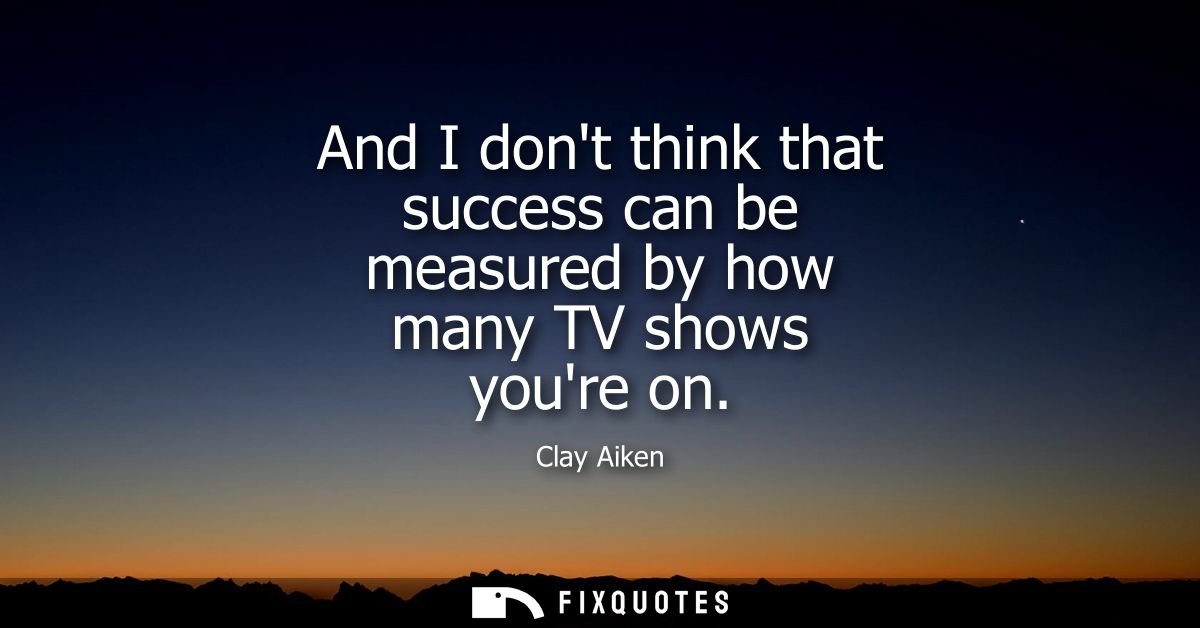 And I dont think that success can be measured by how many TV shows youre on