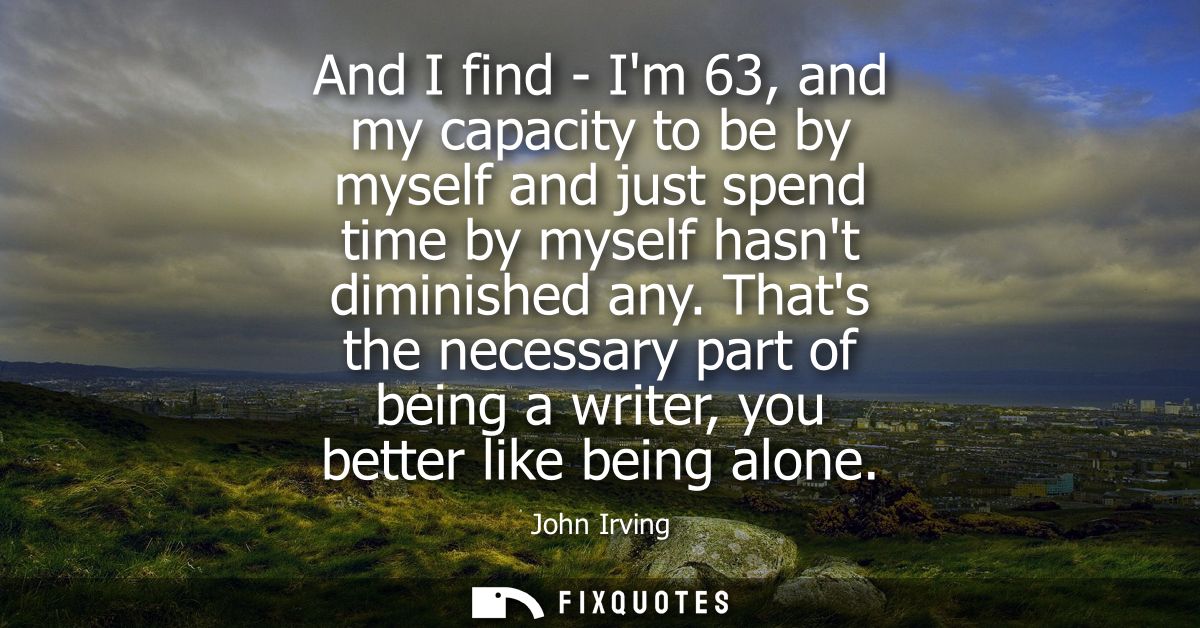 And I find - Im 63, and my capacity to be by myself and just spend time by myself hasnt diminished any.